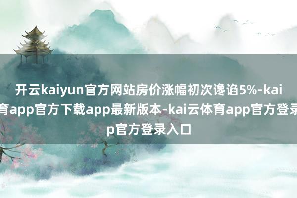 开云kaiyun官方网站房价涨幅初次谗谄5%-kai云体育app官方下载app最新版本-kai云体育app官方登录入口