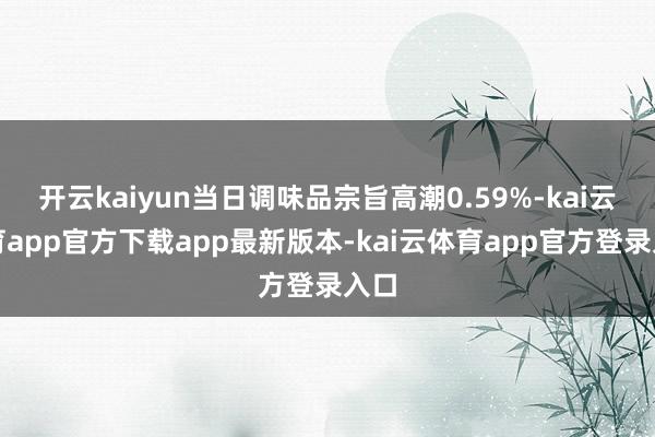 开云kaiyun当日调味品宗旨高潮0.59%-kai云体育app官方下载app最新版本-kai云体育app官方登录入口