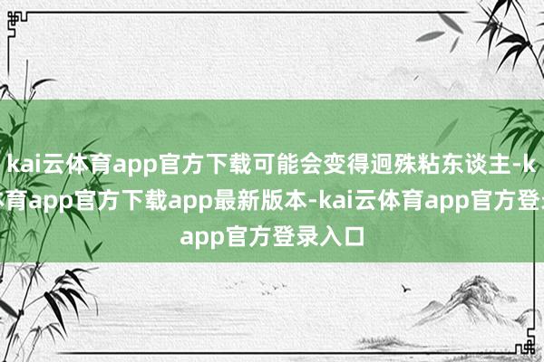 kai云体育app官方下载可能会变得迥殊粘东谈主-kai云体育app官方下载app最新版本-kai云体育app官方登录入口