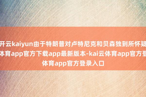 开云kaiyun由于特朗普对卢特尼克和贝森独到所怀疑-kai云体育app官方下载app最新版本-kai云体育app官方登录入口