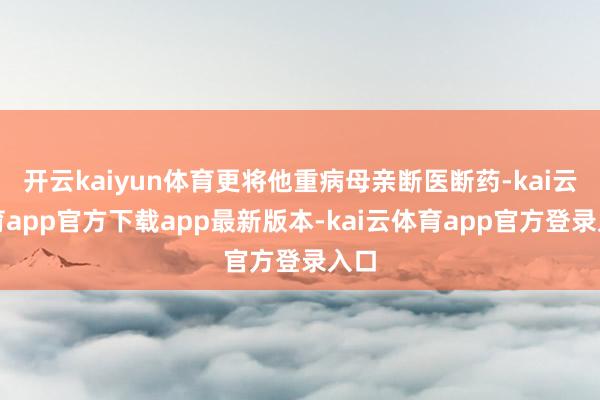 开云kaiyun体育更将他重病母亲断医断药-kai云体育app官方下载app最新版本-kai云体育app官方登录入口