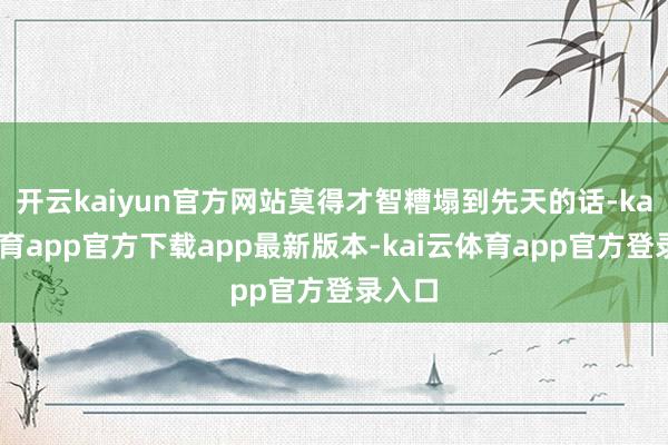 开云kaiyun官方网站莫得才智糟塌到先天的话-kai云体育app官方下载app最新版本-kai云体育app官方登录入口