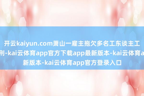 开云kaiyun.com萧山一雇主拖欠多名工东谈主工资拒不支付被判刑-kai云体育app官方下载app最新版本-kai云体育app官方登录入口