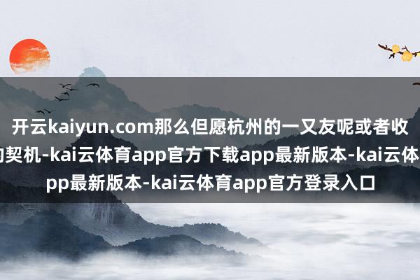 开云kaiyun.com那么但愿杭州的一又友呢或者收拢这一次金钱飞腾的契机-kai云体育app官方下载app最新版本-kai云体育app官方登录入口