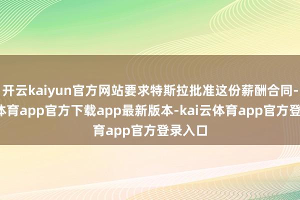 开云kaiyun官方网站要求特斯拉批准这份薪酬合同-kai云体育app官方下载app最新版本-kai云体育app官方登录入口