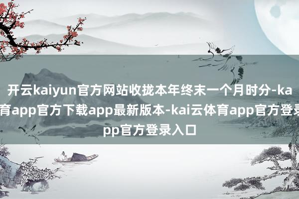 开云kaiyun官方网站收拢本年终末一个月时分-kai云体育app官方下载app最新版本-kai云体育app官方登录入口