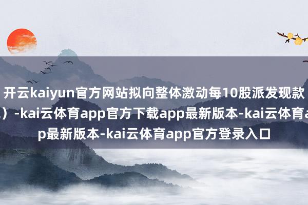 开云kaiyun官方网站拟向整体激动每10股派发现款红利2.5元（含税）-kai云体育app官方下载app最新版本-kai云体育app官方登录入口