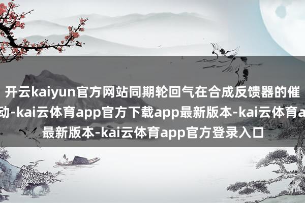 开云kaiyun官方网站同期轮回气在合成反馈器的催化剂床层穿过流动-kai云体育app官方下载app最新版本-kai云体育app官方登录入口