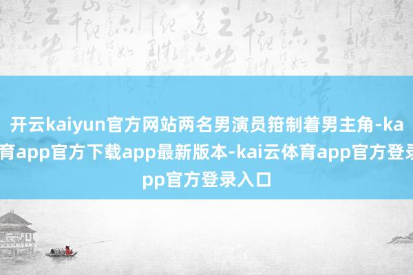 开云kaiyun官方网站两名男演员箝制着男主角-kai云体育app官方下载app最新版本-kai云体育app官方登录入口