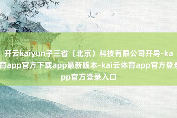 开云kaiyun子三省（北京）科技有限公司开导-kai云体育app官方下载app最新版本-kai云体育app官方登录入口