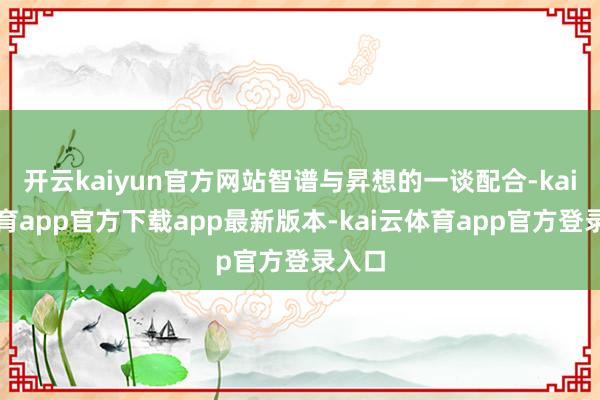 开云kaiyun官方网站智谱与昇想的一谈配合-kai云体育app官方下载app最新版本-kai云体育app官方登录入口