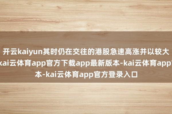 开云kaiyun其时仍在交往的港股急速高涨并以较大的涨幅作收-kai云体育app官方下载app最新版本-kai云体育app官方登录入口