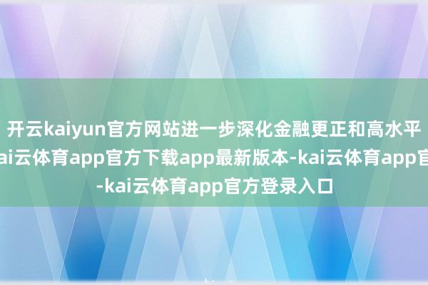 开云kaiyun官方网站进一步深化金融更正和高水平对外绽放-kai云体育app官方下载app最新版本-kai云体育app官方登录入口