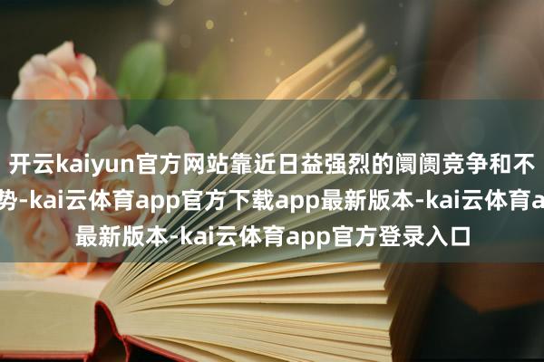 开云kaiyun官方网站靠近日益强烈的阛阓竞争和不断变化的行业趋势-kai云体育app官方下载app最新版本-kai云体育app官方登录入口
