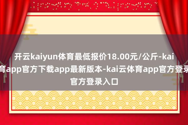 开云kaiyun体育最低报价18.00元/公斤-kai云体育app官方下载app最新版本-kai云体育app官方登录入口