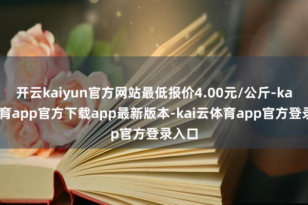 开云kaiyun官方网站最低报价4.00元/公斤-kai云体育app官方下载app最新版本-kai云体育app官方登录入口