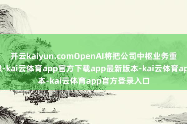 开云kaiyun.comOpenAI将把公司中枢业务重组为牟利性组织-kai云体育app官方下载app最新版本-kai云体育app官方登录入口