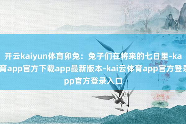 开云kaiyun体育卯兔:兔子们在将来的七日里-kai云体育app官方下载app最新版本-kai云体育app官方登录入口