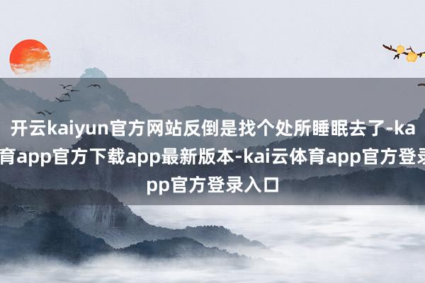 开云kaiyun官方网站反倒是找个处所睡眠去了-kai云体育app官方下载app最新版本-kai云体育app官方登录入口