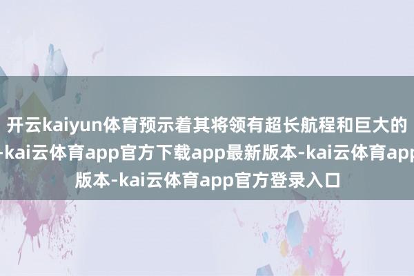 开云kaiyun体育预示着其将领有超长航程和巨大的火器佩戴智力-kai云体育app官方下载app最新版本-kai云体育app官方登录入口