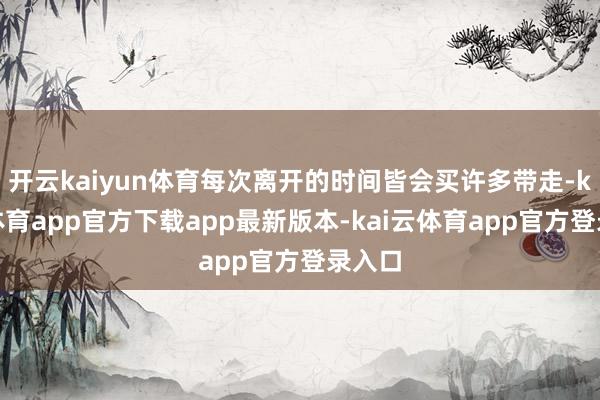 开云kaiyun体育每次离开的时间皆会买许多带走-kai云体育app官方下载app最新版本-kai云体育app官方登录入口