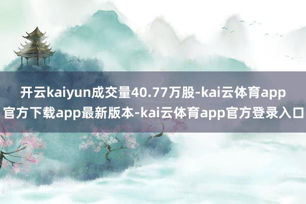 开云kaiyun成交量40.77万股-kai云体育app官方下载app最新版本-kai云体育app官方登录入口