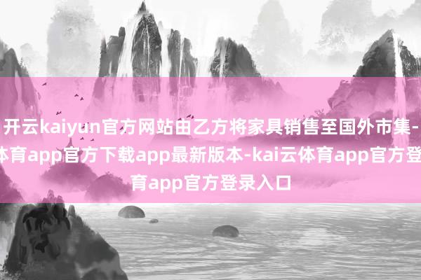 开云kaiyun官方网站由乙方将家具销售至国外市集-kai云体育app官方下载app最新版本-kai云体育app官方登录入口