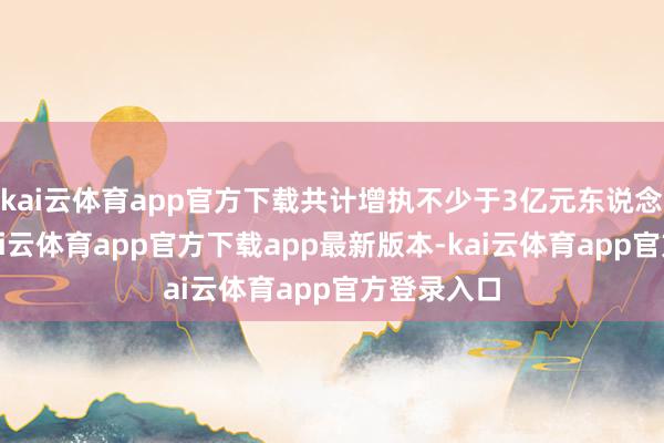 kai云体育app官方下载共计增执不少于3亿元东说念主民币-kai云体育app官方下载app最新版本-kai云体育app官方登录入口
