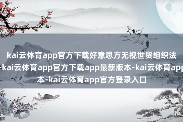 kai云体育app官方下载 好意思方无视世贸组织法例和商场原则-kai云体育app官方下载app最新版本-kai云体育app官方登录入口