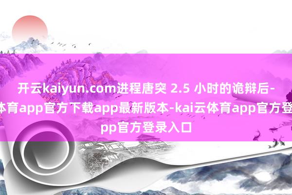开云kaiyun.com进程唐突 2.5 小时的诡辩后-kai云体育app官方下载app最新版本-kai云体育app官方登录入口