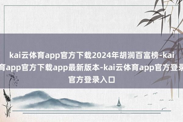 kai云体育app官方下载2024年胡润百富榜-kai云体育app官方下载app最新版本-kai云体育app官方登录入口