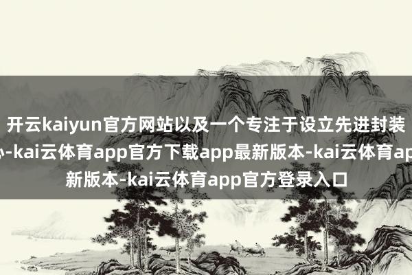 开云kaiyun官方网站以及一个专注于设立先进封装本事的研发中心-kai云体育app官方下载app最新版本-kai云体育app官方登录入口