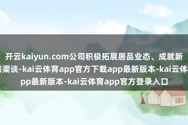 开云kaiyun.com公司积极拓展居品业态、成就新客户、扩大居品销售渠谈-kai云体育app官方下载app最新版本-kai云体育app官方登录入口