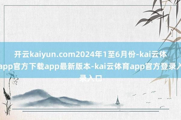 开云kaiyun.com2024年1至6月份-kai云体育app官方下载app最新版本-kai云体育app官方登录入口