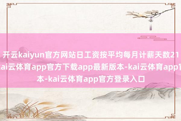 开云kaiyun官方网站日工资按平均每月计薪天数21.75天折算-kai云体育app官方下载app最新版本-kai云体育app官方登录入口
