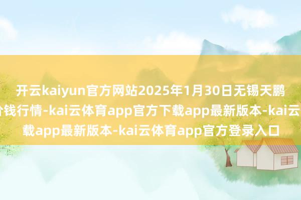 开云kaiyun官方网站2025年1月30日无锡天鹏菜篮子工程有限公司价钱行情-kai云体育app官方下载app最新版本-kai云体育app官方登录入口