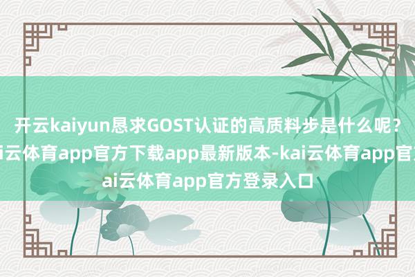 开云kaiyun恳求GOST认证的高质料步是什么呢？恳求前-kai云体育app官方下载app最新版本-kai云体育app官方登录入口