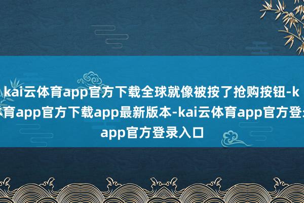 kai云体育app官方下载全球就像被按了抢购按钮-kai云体育app官方下载app最新版本-kai云体育app官方登录入口