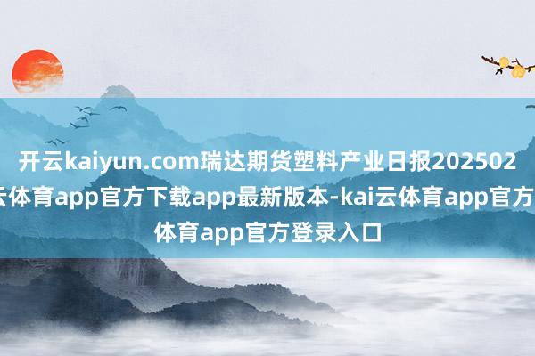 开云kaiyun.com瑞达期货塑料产业日报20250212-kai云体育app官方下载app最新版本-kai云体育app官方登录入口