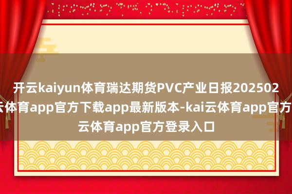 开云kaiyun体育瑞达期货PVC产业日报20250212-kai云体育app官方下载app最新版本-kai云体育app官方登录入口