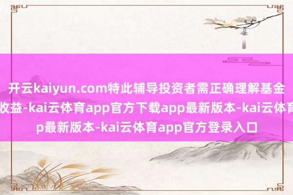 开云kaiyun.com特此辅导投资者需正确理解基金投资的风险和恒久收益-kai云体育app官方下载app最新版本-kai云体育app官方登录入口