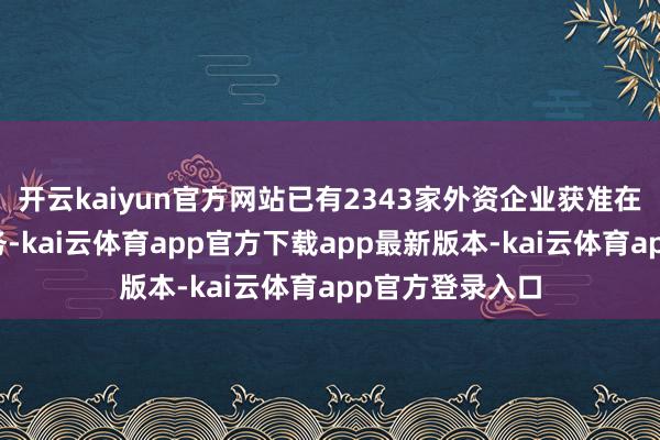 开云kaiyun官方网站已有2343家外资企业获准在华探求电信业务-kai云体育app官方下载app最新版本-kai云体育app官方登录入口
