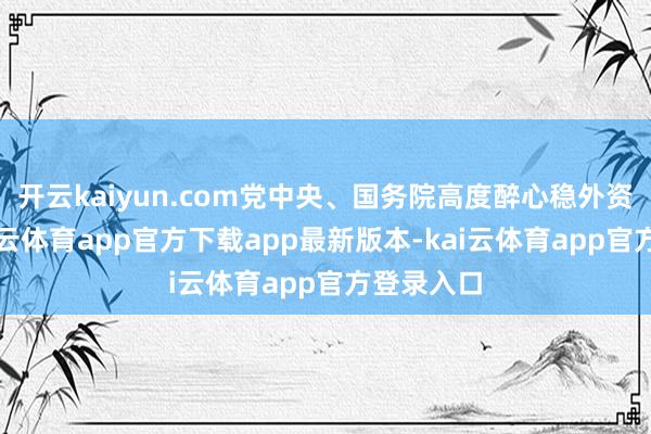 开云kaiyun.com党中央、国务院高度醉心稳外资责任-kai云体育app官方下载app最新版本-kai云体育app官方登录入口