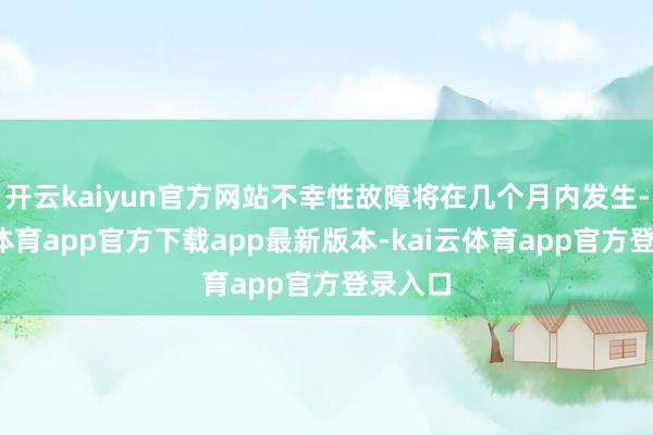 开云kaiyun官方网站不幸性故障将在几个月内发生-kai云体育app官方下载app最新版本-kai云体育app官方登录入口