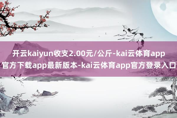 开云kaiyun收支2.00元/公斤-kai云体育app官方下载app最新版本-kai云体育app官方登录入口