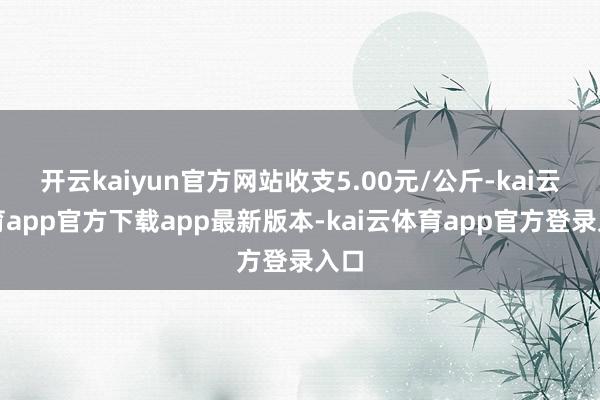 开云kaiyun官方网站收支5.00元/公斤-kai云体育app官方下载app最新版本-kai云体育app官方登录入口