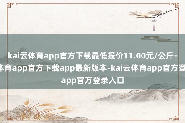kai云体育app官方下载最低报价11.00元/公斤-kai云体育app官方下载app最新版本-kai云体育app官方登录入口