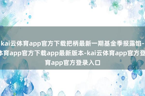 kai云体育app官方下载把柄最新一期基金季报露馅-kai云体育app官方下载app最新版本-kai云体育app官方登录入口