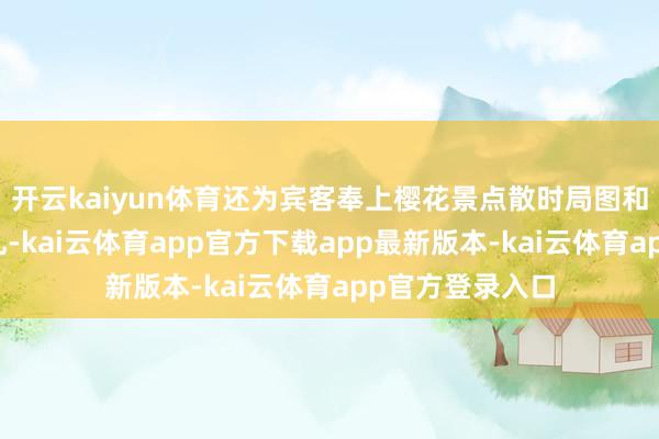 开云kaiyun体育还为宾客奉上樱花景点散时局图和专属城市伴手礼-kai云体育app官方下载app最新版本-kai云体育app官方登录入口