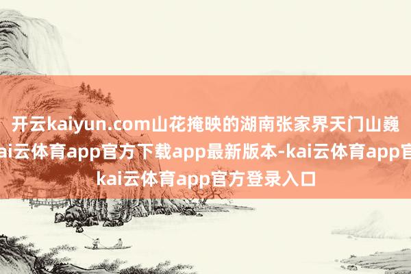 开云kaiyun.com山花掩映的湖南张家界天门山巍峨壮不雅-kai云体育app官方下载app最新版本-kai云体育app官方登录入口